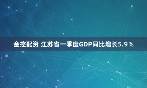 金控配资 江苏省一季度GDP同比增长5.9％