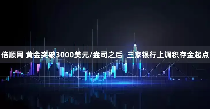 倍顺网 黄金突破3000美元/盎司之后  三家银行上调积存金起点