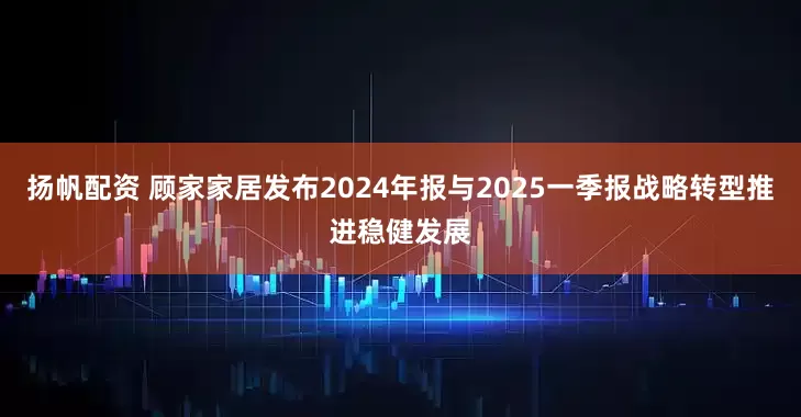扬帆配资 顾家家居发布2024年报与2025一季报战略转型推进稳健发展
