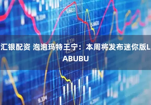 汇银配资 泡泡玛特王宁：本周将发布迷你版LABUBU