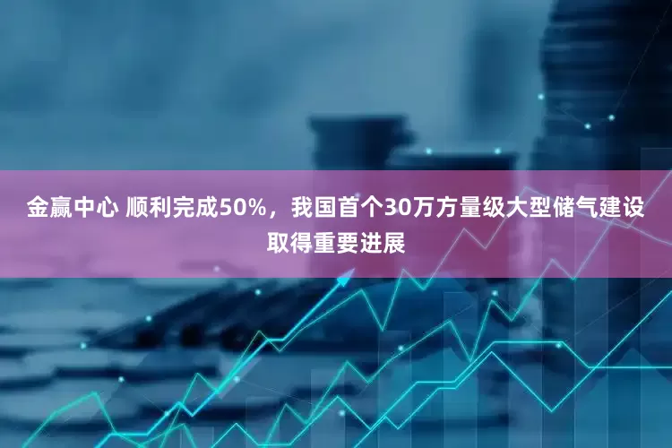 金赢中心 顺利完成50%，我国首个30万方量级大型储气建设取得重要进展