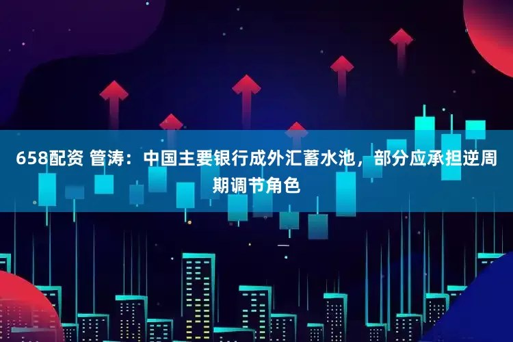658配资 管涛：中国主要银行成外汇蓄水池，部分应承担逆周期调节角色