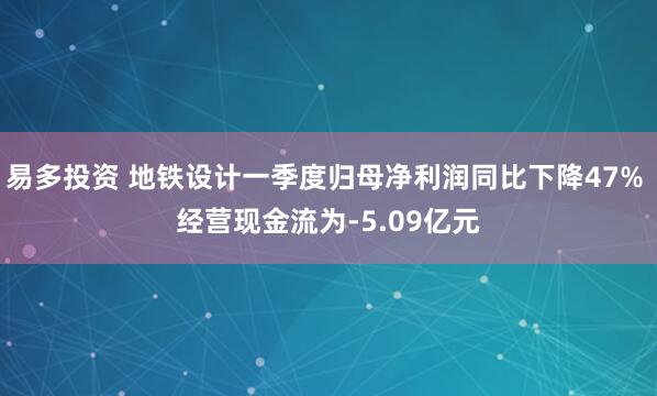易多投资 地铁设计一季度归母净利润同比下降47% 经营现金流为-5.09亿元