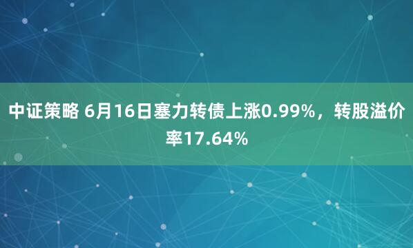 中证策略 6月16日塞力转债上涨0.99%，转股溢价率17.64%
