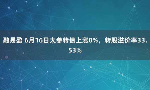 融易盈 6月16日大参转债上涨0%，转股溢价率33.53%