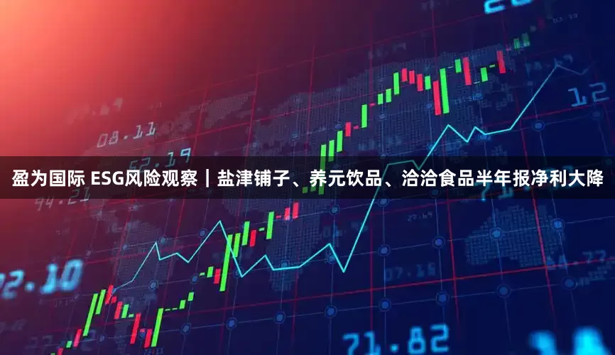 盈为国际 ESG风险观察｜盐津铺子、养元饮品、洽洽食品半年报净利大降