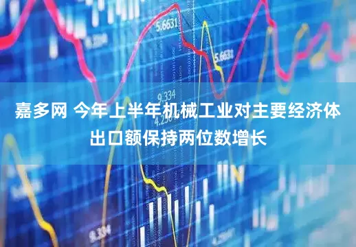 嘉多网 今年上半年机械工业对主要经济体出口额保持两位数增长