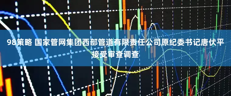 98策略 国家管网集团西部管道有限责任公司原纪委书记唐伏平接受审查调查